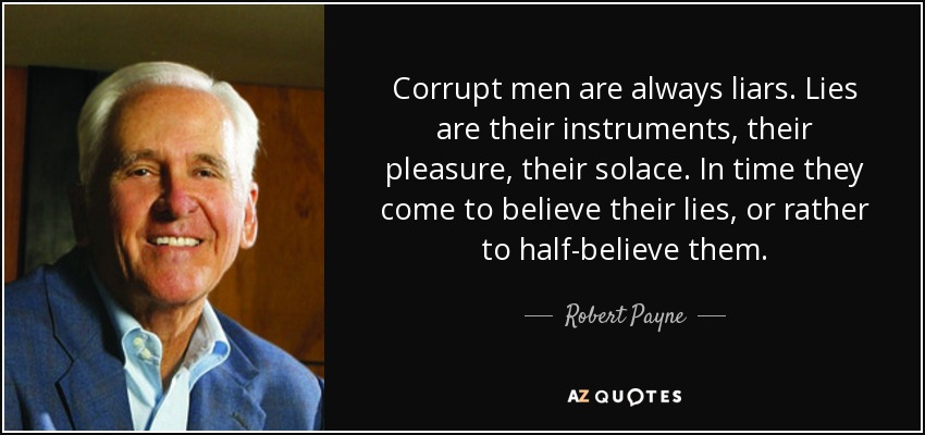 Corrupt men are always liars. Lies are their instruments, their pleasure, their solace. In time they come to believe their lies, or rather to half-believe them. - Robert Payne