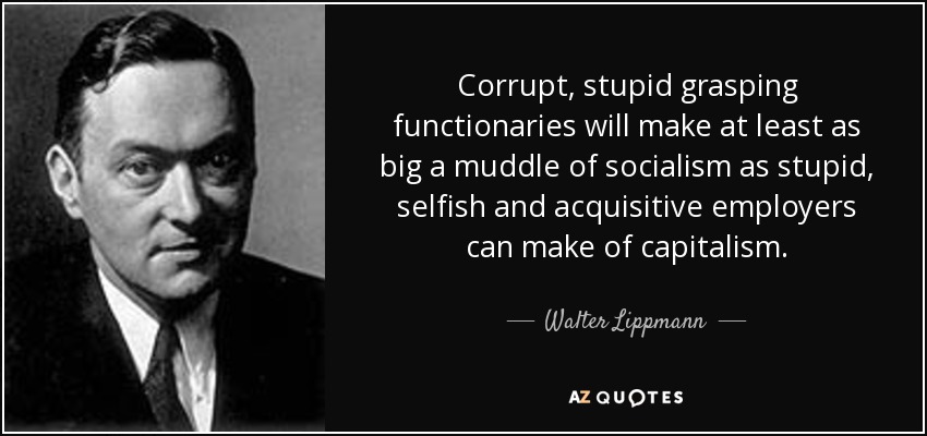 Corrupt, stupid grasping functionaries will make at least as big a muddle of socialism as stupid, selfish and acquisitive employers can make of capitalism. - Walter Lippmann
