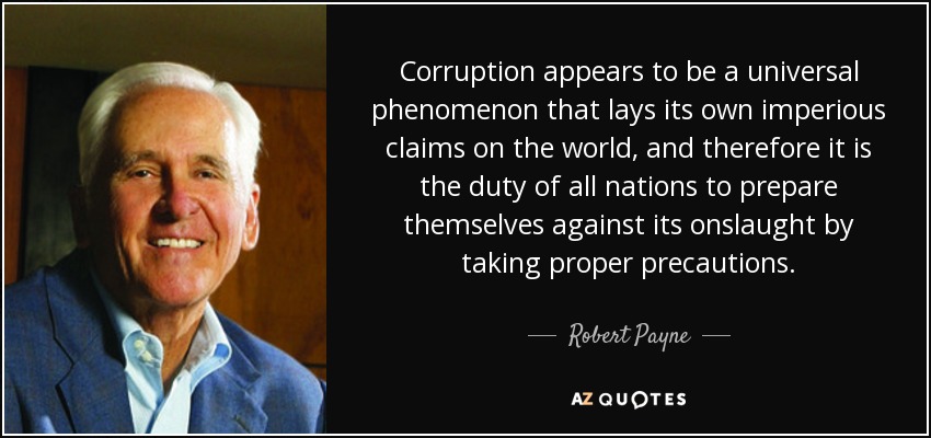 Corruption appears to be a universal phenomenon that lays its own imperious claims on the world, and therefore it is the duty of all nations to prepare themselves against its onslaught by taking proper precautions. - Robert Payne