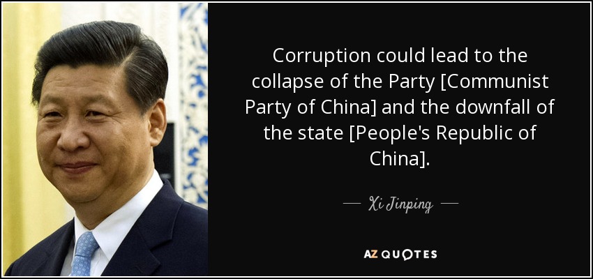 Corruption could lead to the collapse of the Party [Communist Party of China] and the downfall of the state [People's Republic of China]. - Xi Jinping