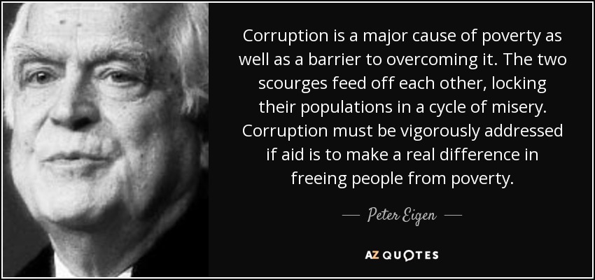Corruption is a major cause of poverty as well as a barrier to overcoming it. The two scourges feed off each other, locking their populations in a cycle of misery. Corruption must be vigorously addressed if aid is to make a real difference in freeing people from poverty. - Peter Eigen