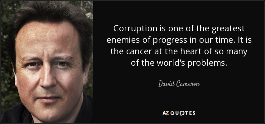 Corruption is one of the greatest enemies of progress in our time. It is the cancer at the heart of so many of the world's problems. - David Cameron