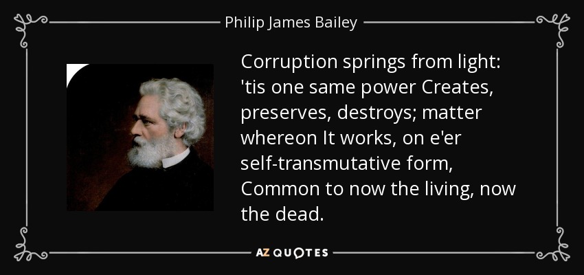 Corruption springs from light: 'tis one same power Creates, preserves, destroys; matter whereon It works, on e'er self-transmutative form, Common to now the living, now the dead. - Philip James Bailey