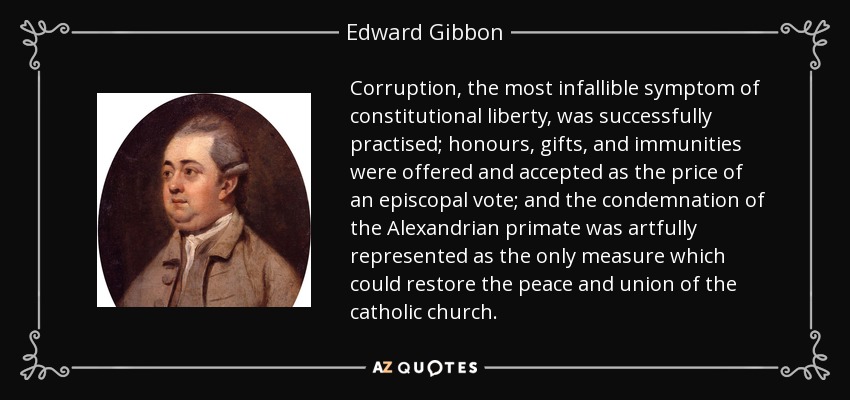 Corruption, the most infallible symptom of constitutional liberty, was successfully practised; honours, gifts, and immunities were offered and accepted as the price of an episcopal vote; and the condemnation of the Alexandrian primate was artfully represented as the only measure which could restore the peace and union of the catholic church. - Edward Gibbon