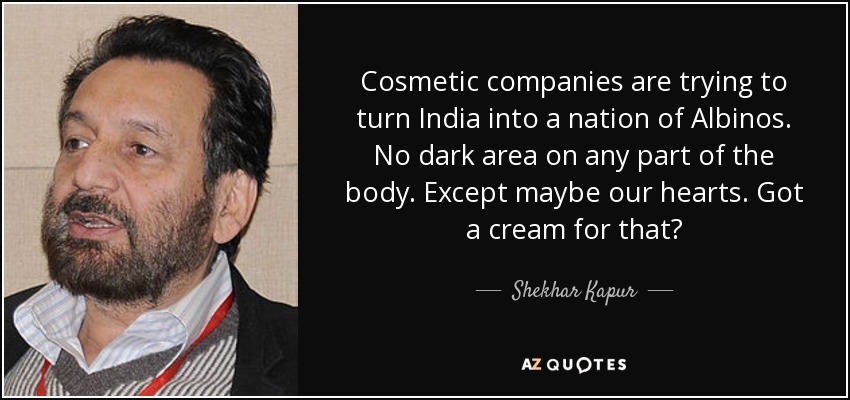 Cosmetic companies are trying to turn India into a nation of Albinos. No dark area on any part of the body. Except maybe our hearts. Got a cream for that? - Shekhar Kapur