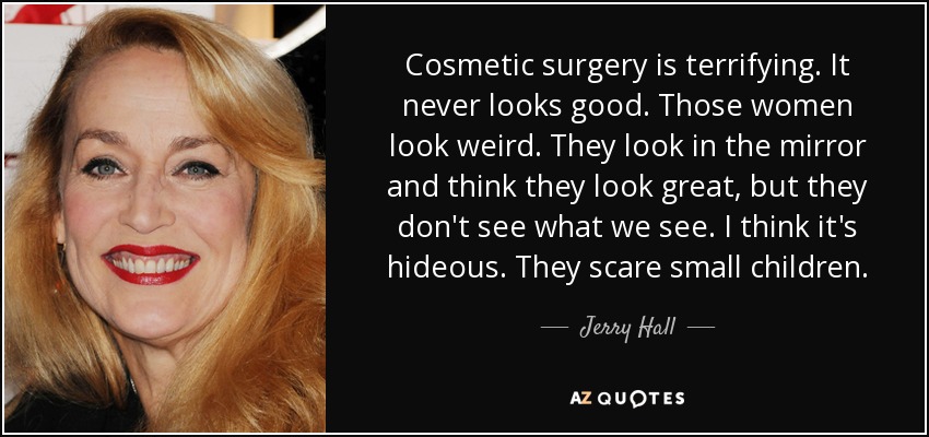 Cosmetic surgery is terrifying. It never looks good. Those women look weird. They look in the mirror and think they look great, but they don't see what we see. I think it's hideous. They scare small children. - Jerry Hall