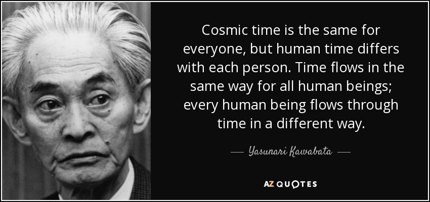 Cosmic time is the same for everyone, but human time differs with each person. Time flows in the same way for all human beings; every human being flows through time in a different way. - Yasunari Kawabata