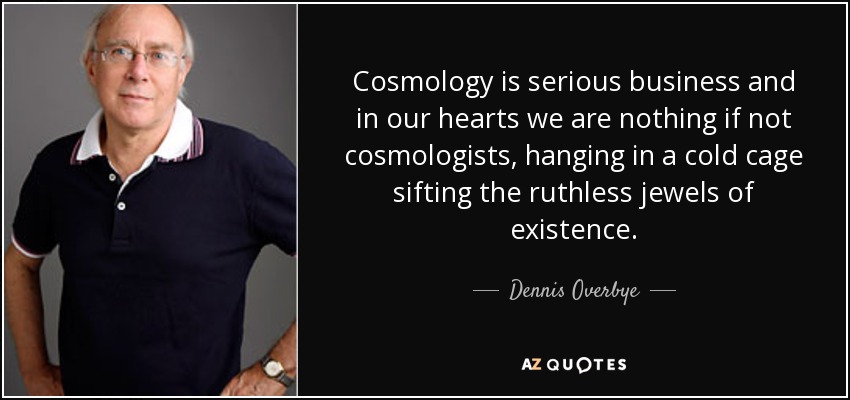 Cosmology is serious business and in our hearts we are nothing if not cosmologists, hanging in a cold cage sifting the ruthless jewels of existence. - Dennis Overbye