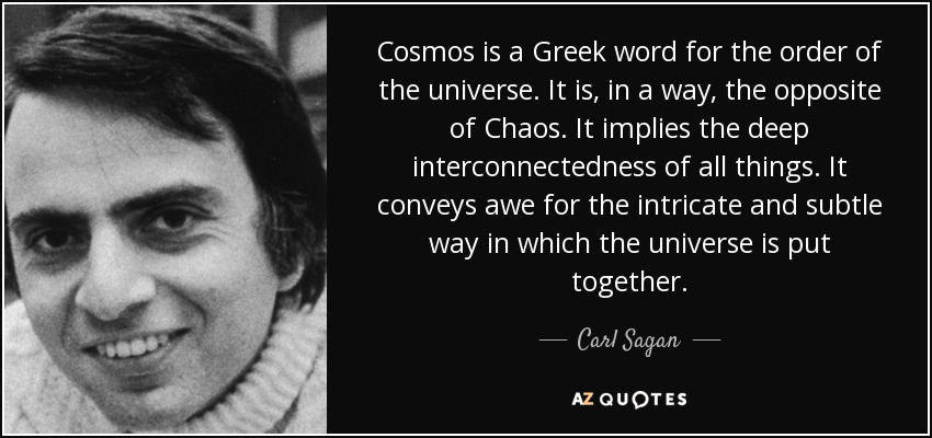 Cosmos is a Greek word for the order of the universe. It is, in a way, the opposite of Chaos. It implies the deep interconnectedness of all things. It conveys awe for the intricate and subtle way in which the universe is put together. - Carl Sagan