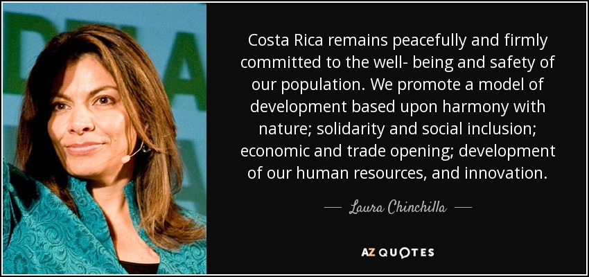 Costa Rica remains peacefully and firmly committed to the well- being and safety of our population. We promote a model of development based upon harmony with nature; solidarity and social inclusion; economic and trade opening; development of our human resources, and innovation. - Laura Chinchilla