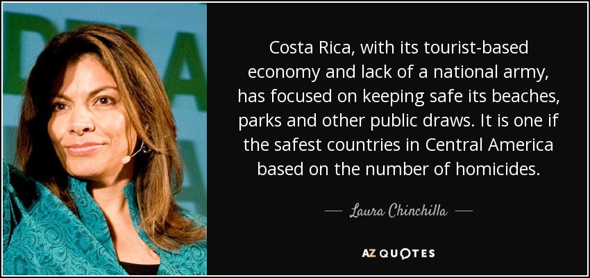 Costa Rica, with its tourist-based economy and lack of a national army, has focused on keeping safe its beaches, parks and other public draws. It is one if the safest countries in Central America based on the number of homicides. - Laura Chinchilla