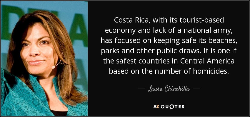 Costa Rica, with its tourist-based economy and lack of a national army, has focused on keeping safe its beaches, parks and other public draws. It is one if the safest countries in Central America based on the number of homicides. - Laura Chinchilla