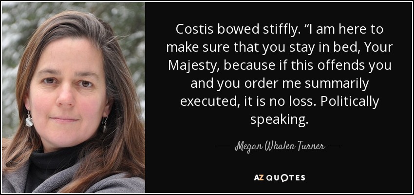 Costis bowed stiffly. “I am here to make sure that you stay in bed, Your Majesty, because if this offends you and you order me summarily executed, it is no loss. Politically speaking. - Megan Whalen Turner
