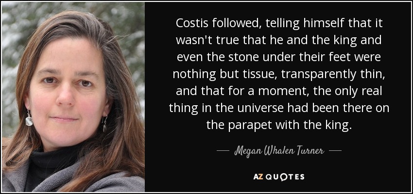 Costis followed, telling himself that it wasn't true that he and the king and even the stone under their feet were nothing but tissue, transparently thin, and that for a moment, the only real thing in the universe had been there on the parapet with the king. - Megan Whalen Turner