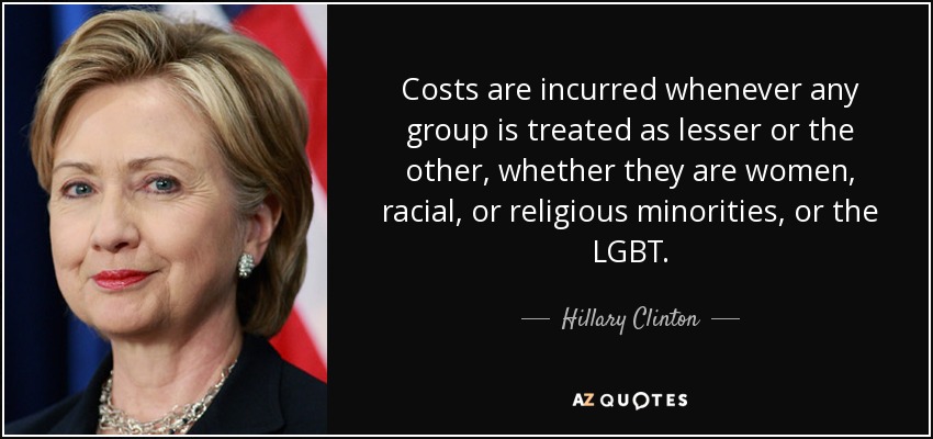 Costs are incurred whenever any group is treated as lesser or the other, whether they are women, racial, or religious minorities, or the LGBT. - Hillary Clinton