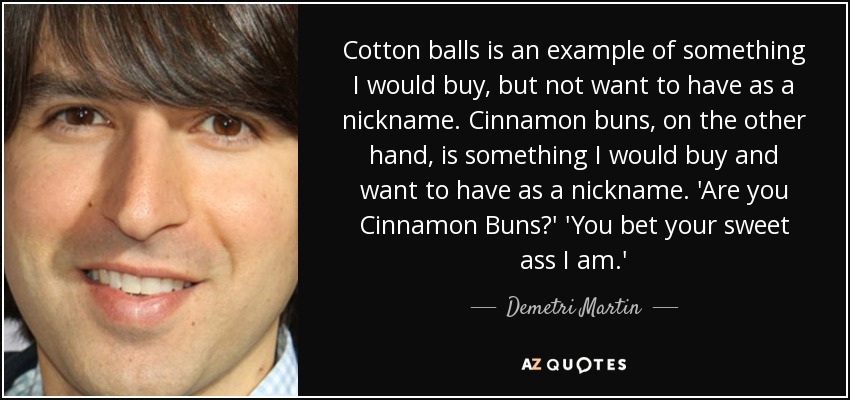 Cotton balls is an example of something I would buy, but not want to have as a nickname. Cinnamon buns, on the other hand, is something I would buy and want to have as a nickname. 'Are you Cinnamon Buns?' 'You bet your sweet ass I am.' - Demetri Martin