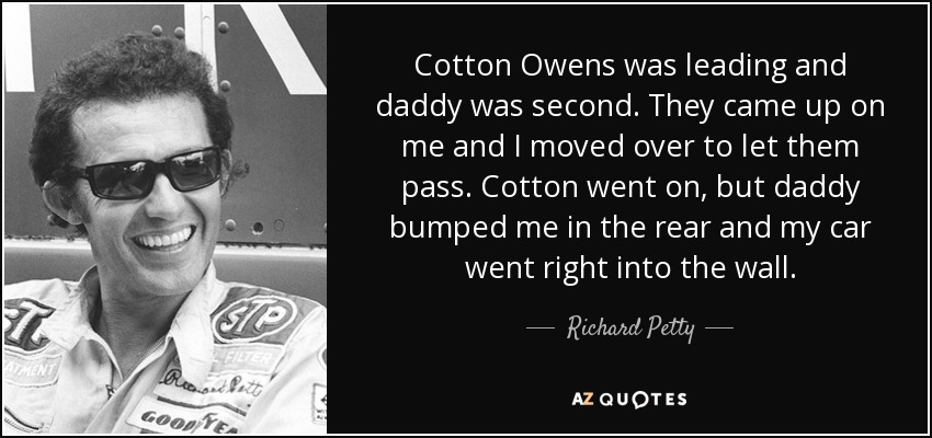 Cotton Owens was leading and daddy was second. They came up on me and I moved over to let them pass. Cotton went on, but daddy bumped me in the rear and my car went right into the wall. - Richard Petty