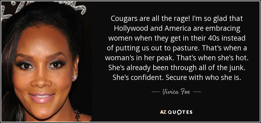 Cougars are all the rage! I'm so glad that Hollywood and America are embracing women when they get in their 40s instead of putting us out to pasture. That's when a woman's in her peak. That's when she's hot. She's already been through all of the junk. She's confident. Secure with who she is. - Vivica Fox