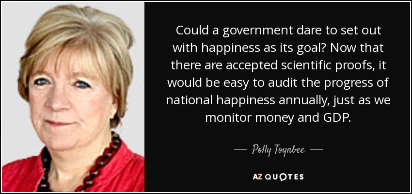 Could a government dare to set out with happiness as its goal? Now that there are accepted scientific proofs, it would be easy to audit the progress of national happiness annually, just as we monitor money and GDP. - Polly Toynbee