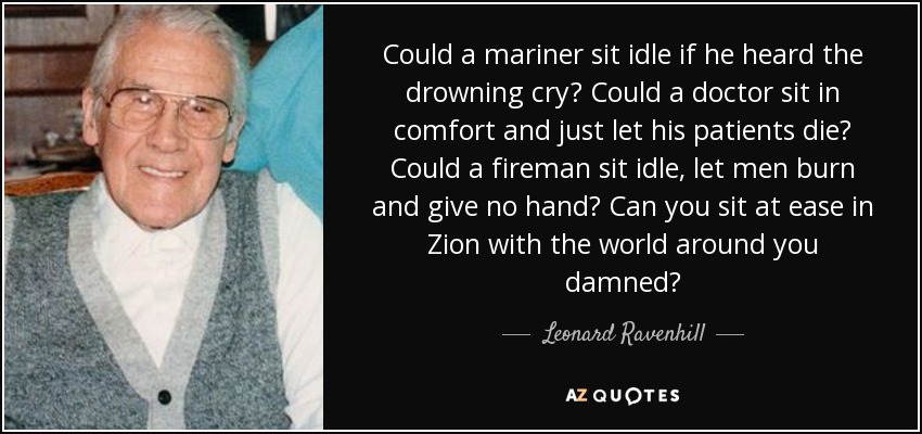Could a mariner sit idle if he heard the drowning cry? Could a doctor sit in comfort and just let his patients die? Could a fireman sit idle, let men burn and give no hand? Can you sit at ease in Zion with the world around you damned? - Leonard Ravenhill