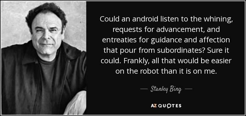 Could an android listen to the whining, requests for advancement, and entreaties for guidance and affection that pour from subordinates? Sure it could. Frankly, all that would be easier on the robot than it is on me. - Stanley Bing