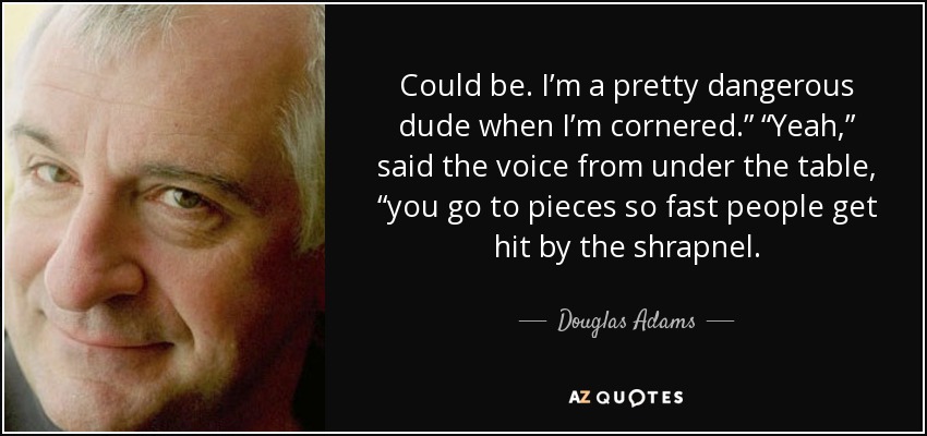 Could be. I’m a pretty dangerous dude when I’m cornered.” “Yeah,” said the voice from under the table, “you go to pieces so fast people get hit by the shrapnel. - Douglas Adams