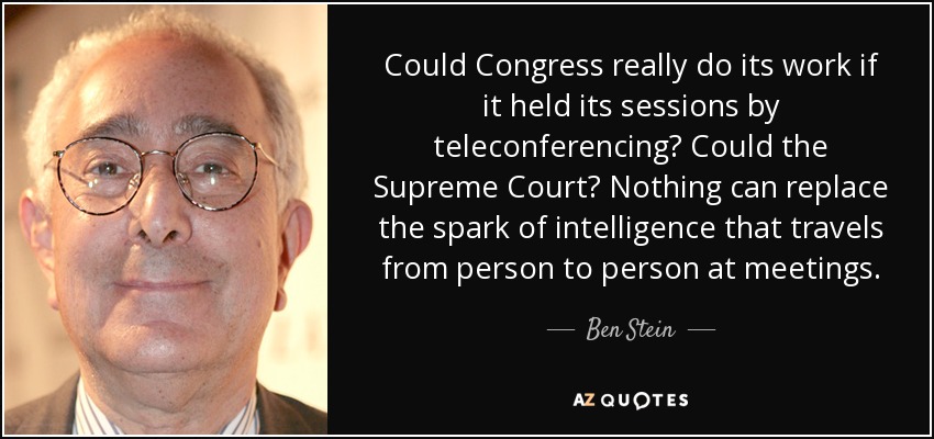 Could Congress really do its work if it held its sessions by teleconferencing? Could the Supreme Court? Nothing can replace the spark of intelligence that travels from person to person at meetings. - Ben Stein