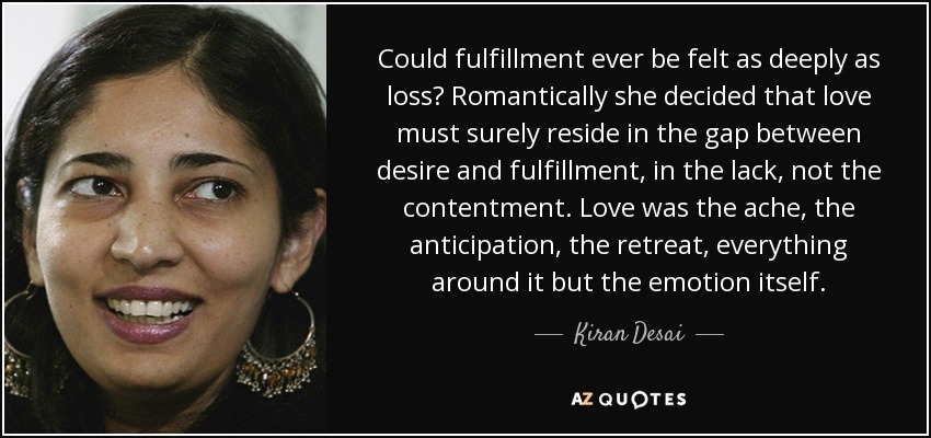 Could fulfillment ever be felt as deeply as loss? Romantically she decided that love must surely reside in the gap between desire and fulfillment, in the lack, not the contentment. Love was the ache, the anticipation, the retreat, everything around it but the emotion itself. - Kiran Desai