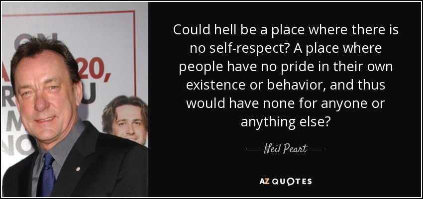 Could hell be a place where there is no self-respect? A place where people have no pride in their own existence or behavior, and thus would have none for anyone or anything else? - Neil Peart