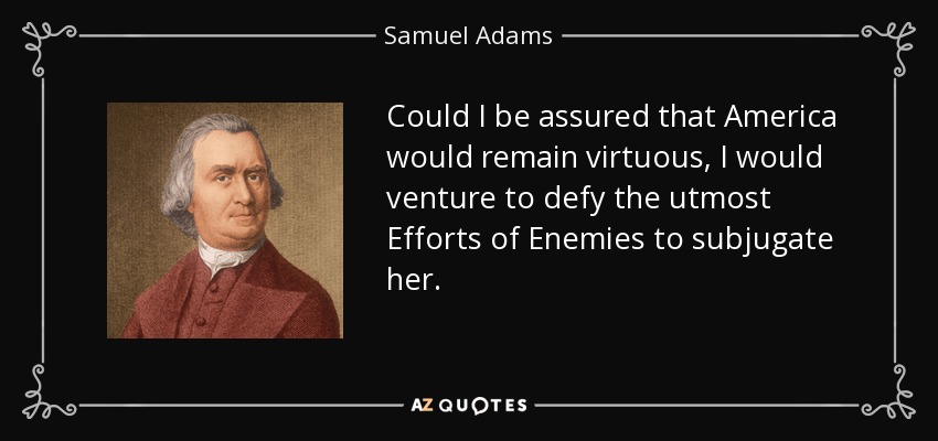 Could I be assured that America would remain virtuous, I would venture to defy the utmost Efforts of Enemies to subjugate her. - Samuel Adams