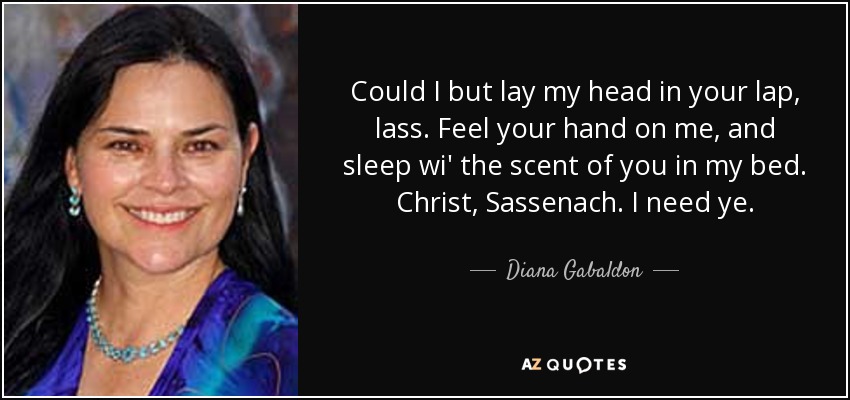 Could I but lay my head in your lap, lass. Feel your hand on me, and sleep wi' the scent of you in my bed. Christ, Sassenach. I need ye. - Diana Gabaldon