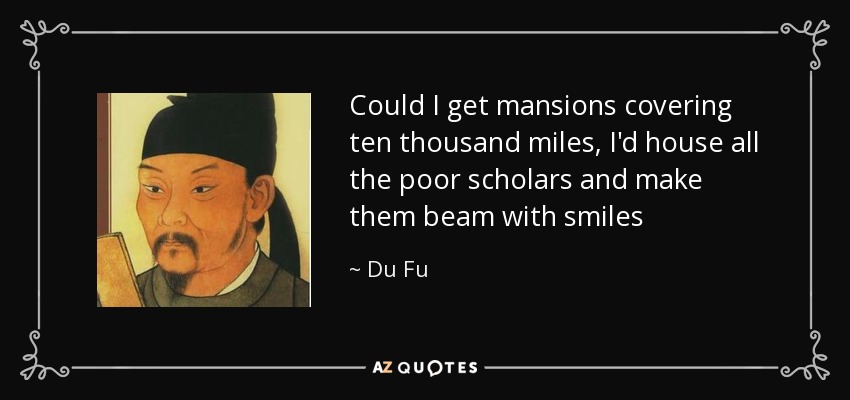 Could I get mansions covering ten thousand miles, I'd house all the poor scholars and make them beam with smiles - Du Fu