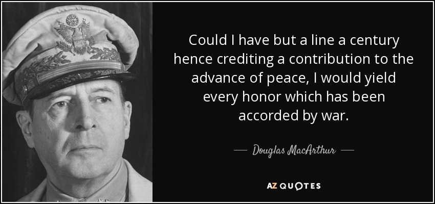 Could I have but a line a century hence crediting a contribution to the advance of peace, I would yield every honor which has been accorded by war. - Douglas MacArthur
