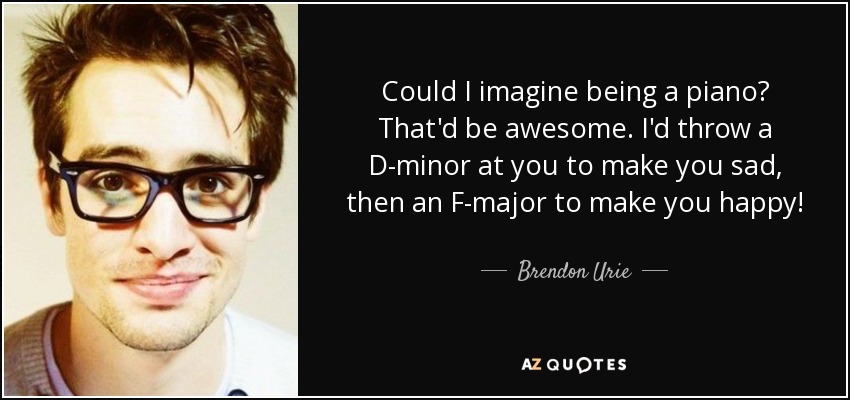 Could I imagine being a piano? That'd be awesome. I'd throw a D-minor at you to make you sad, then an F-major to make you happy! - Brendon Urie