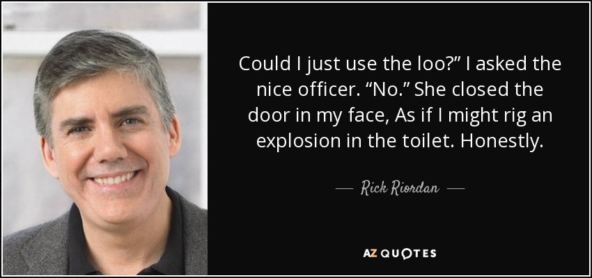 Could I just use the loo?” I asked the nice officer. “No.” She closed the door in my face, As if I might rig an explosion in the toilet. Honestly. - Rick Riordan