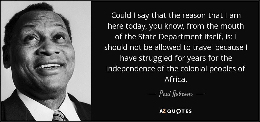 Could I say that the reason that I am here today, you know, from the mouth of the State Department itself, is: I should not be allowed to travel because I have struggled for years for the independence of the colonial peoples of Africa. - Paul Robeson