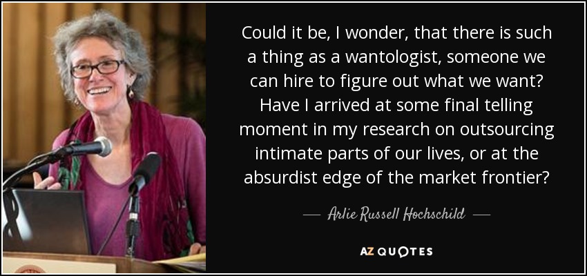Could it be, I wonder, that there is such a thing as a wantologist, someone we can hire to figure out what we want? Have I arrived at some final telling moment in my research on outsourcing intimate parts of our lives, or at the absurdist edge of the market frontier? - Arlie Russell Hochschild