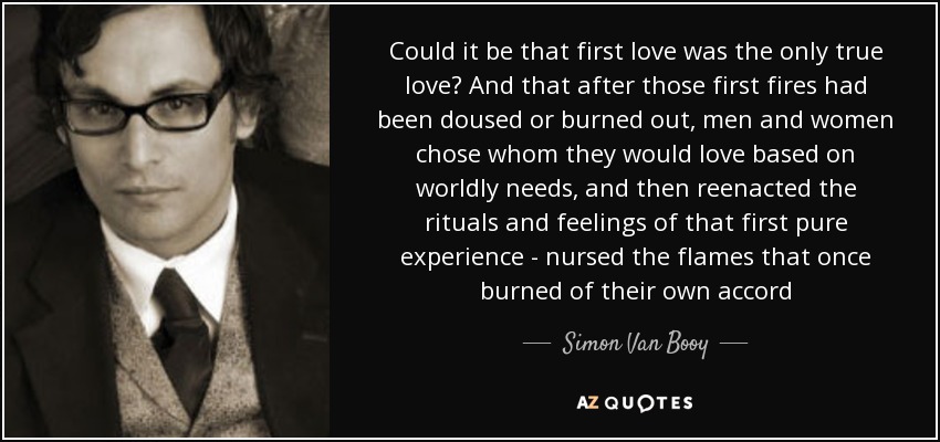 Could it be that first love was the only true love? And that after those first fires had been doused or burned out, men and women chose whom they would love based on worldly needs, and then reenacted the rituals and feelings of that first pure experience - nursed the flames that once burned of their own accord - Simon Van Booy