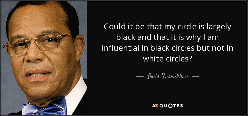 Could it be that my circle is largely black and that it is why I am influential in black circles but not in white circles? - Louis Farrakhan