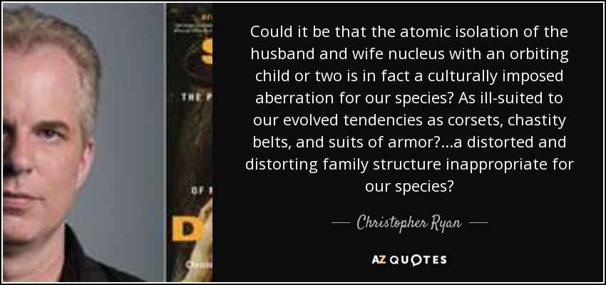Could it be that the atomic isolation of the husband and wife nucleus with an orbiting child or two is in fact a culturally imposed aberration for our species? As ill-suited to our evolved tendencies as corsets, chastity belts, and suits of armor? ...a distorted and distorting family structure inappropriate for our species? - Christopher Ryan