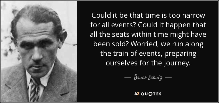 Could it be that time is too narrow for all events? Could it happen that all the seats within time might have been sold? Worried, we run along the train of events, preparing ourselves for the journey. - Bruno Schulz