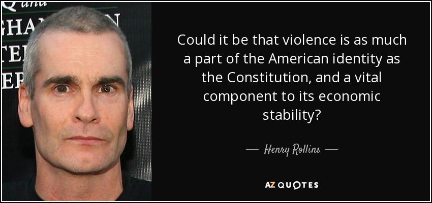 Could it be that violence is as much a part of the American identity as the Constitution, and a vital component to its economic stability? - Henry Rollins