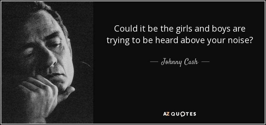Could it be the girls and boys are trying to be heard above your noise? - Johnny Cash