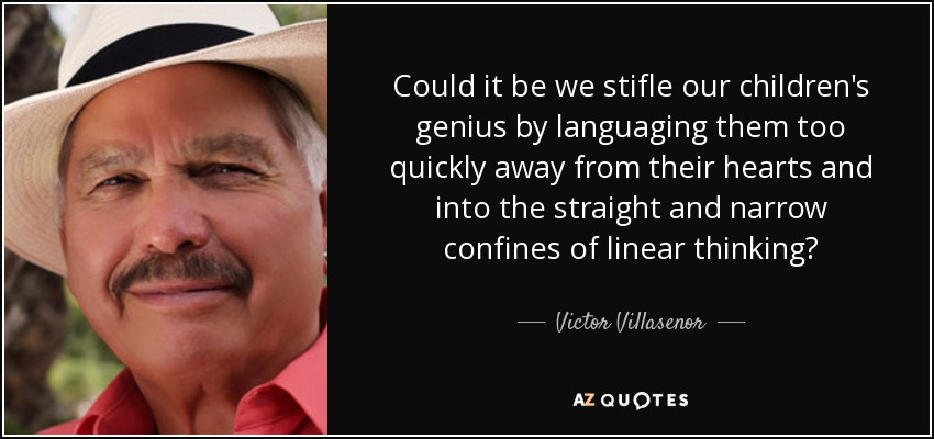 Could it be we stifle our children's genius by languaging them too quickly away from their hearts and into the straight and narrow confines of linear thinking? - Victor Villasenor