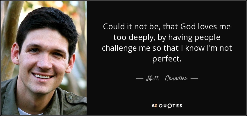 Could it not be, that God loves me too deeply, by having people challenge me so that I know I'm not perfect. - Matt    Chandler