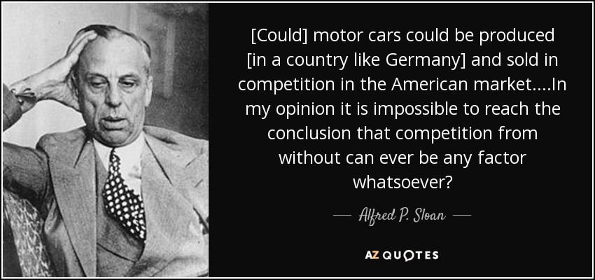 [Could] motor cars could be produced [in a country like Germany] and sold in competition in the American market . . . .In my opinion it is impossible to reach the conclusion that competition from without can ever be any factor whatsoever? - Alfred P. Sloan