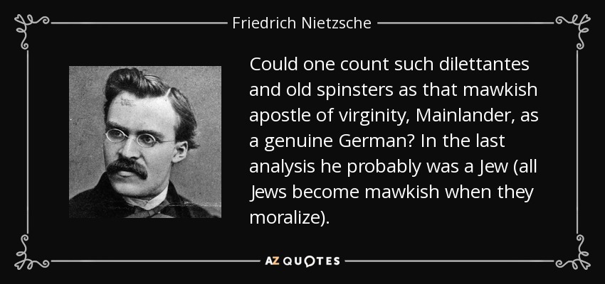 Could one count such dilettantes and old spinsters as that mawkish apostle of virginity, Mainlander, as a genuine German? In the last analysis he probably was a Jew (all Jews become mawkish when they moralize). - Friedrich Nietzsche