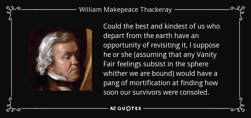 Could the best and kindest of us who depart from the earth have an opportunity of revisiting it, I suppose he or she (assuming that any Vanity Fair feelings subsist in the sphere whither we are bound) would have a pang of mortification at finding how soon our survivors were consoled. - William Makepeace Thackeray