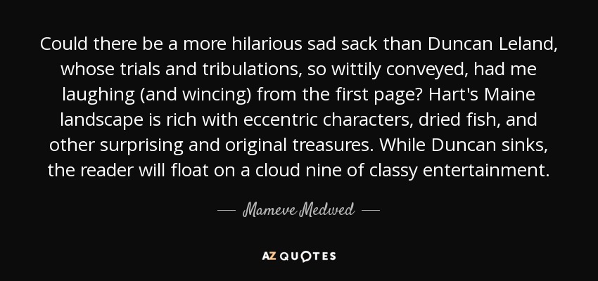 Could there be a more hilarious sad sack than Duncan Leland, whose trials and tribulations, so wittily conveyed, had me laughing (and wincing) from the first page? Hart's Maine landscape is rich with eccentric characters, dried fish, and other surprising and original treasures. While Duncan sinks, the reader will float on a cloud nine of classy entertainment. - Mameve Medwed