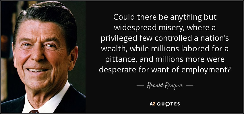 Could there be anything but widespread misery, where a privileged few controlled a nation's wealth, while millions labored for a pittance, and millions more were desperate for want of employment? - Ronald Reagan